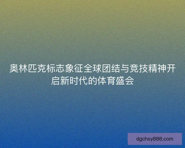 奥林匹克标志象征全球团结与竞技精神开启新时代的体育盛会