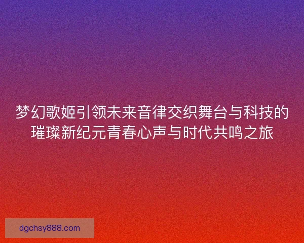 梦幻歌姬引领未来音律交织舞台与科技的璀璨新纪元青春心声与时代共鸣之旅