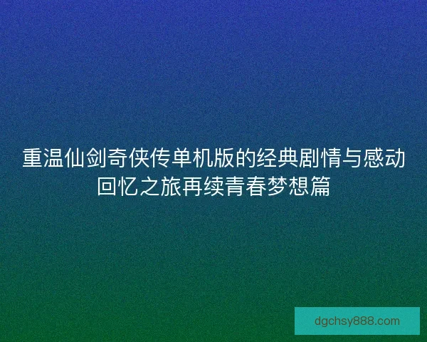 重温仙剑奇侠传单机版的经典剧情与感动回忆之旅再续青春梦想篇