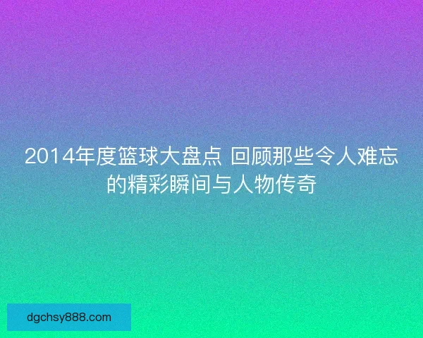 2014年度篮球大盘点 回顾那些令人难忘的精彩瞬间与人物传奇