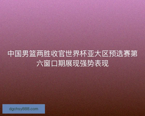 中国男篮两胜收官世界杯亚大区预选赛第六窗口期展现强势表现