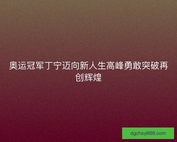 奥运冠军丁宁迈向新人生高峰勇敢突破再创辉煌