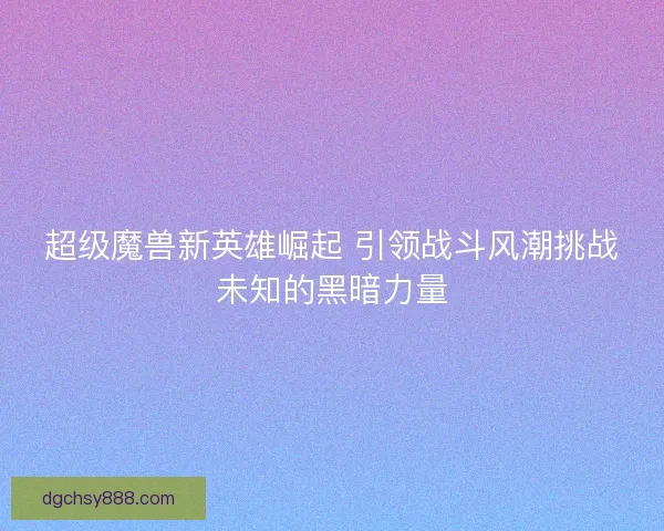 超级魔兽新英雄崛起 引领战斗风潮挑战未知的黑暗力量