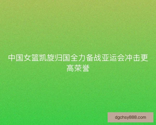 中国女篮凯旋归国全力备战亚运会冲击更高荣誉