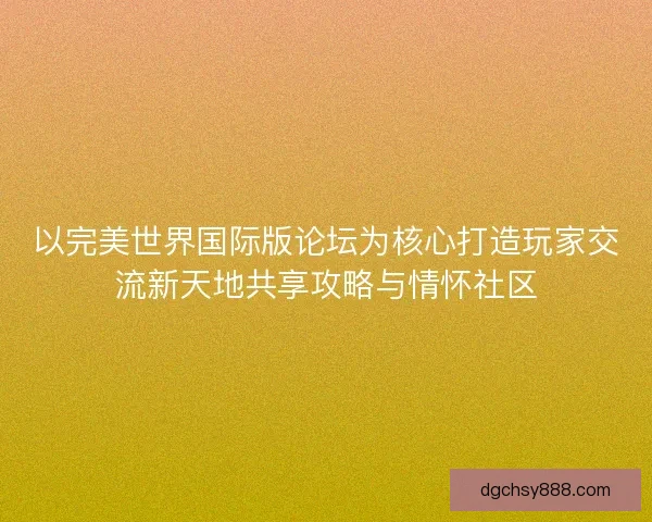 以完美世界国际版论坛为核心打造玩家交流新天地共享攻略与情怀社区