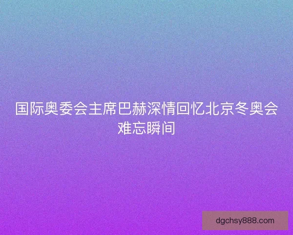 国际奥委会主席巴赫深情回忆北京冬奥会难忘瞬间