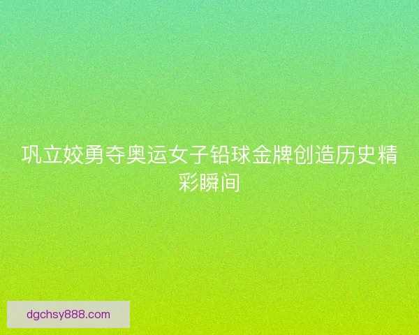 巩立姣勇夺奥运女子铅球金牌创造历史精彩瞬间