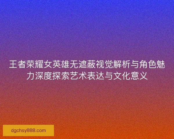王者荣耀女英雄无遮蔽视觉解析与角色魅力深度探索艺术表达与文化意义