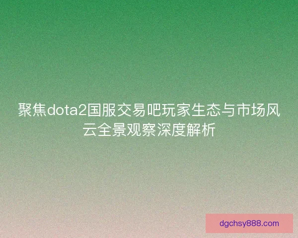 聚焦dota2国服交易吧玩家生态与市场风云全景观察深度解析