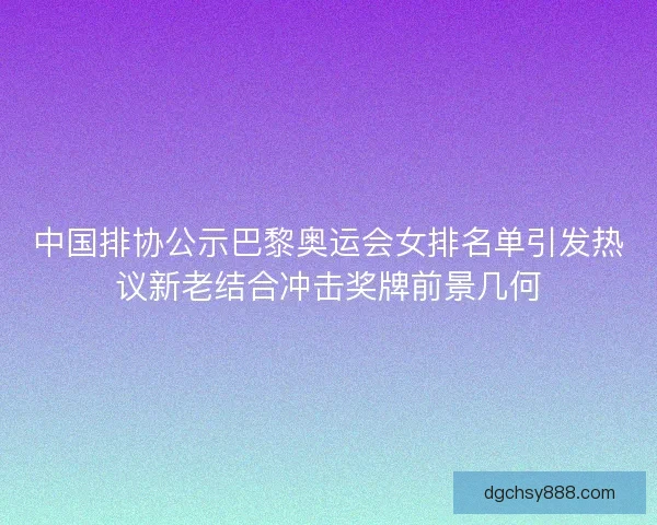 中国排协公示巴黎奥运会女排名单引发热议新老结合冲击奖牌前景几何