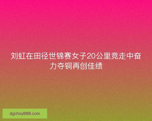 刘虹在田径世锦赛女子20公里竞走中奋力夺铜再创佳绩
