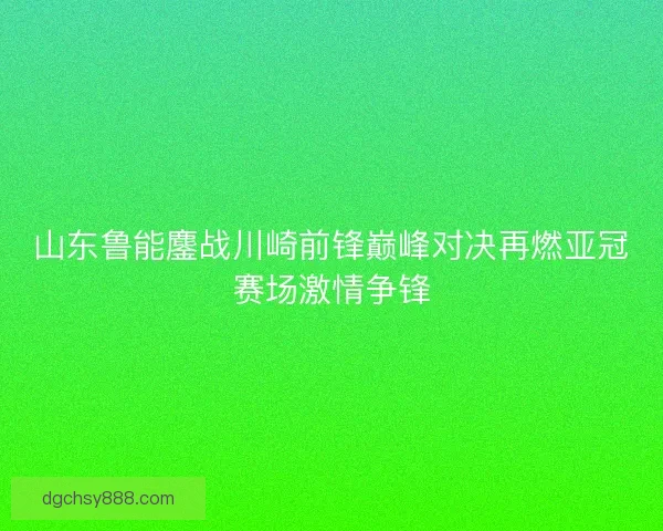 山东鲁能鏖战川崎前锋巅峰对决再燃亚冠赛场激情争锋