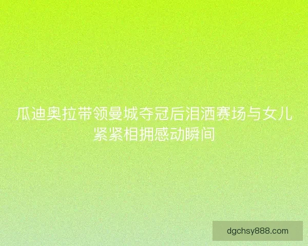 瓜迪奥拉带领曼城夺冠后泪洒赛场与女儿紧紧相拥感动瞬间