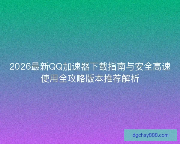 2026最新QQ加速器下载指南与安全高速使用全攻略版本推荐解析