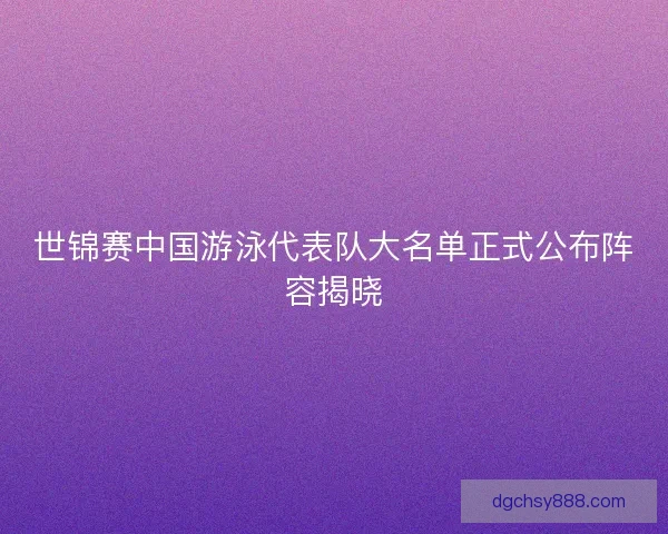 世锦赛中国游泳代表队大名单正式公布阵容揭晓 世锦赛中国游泳代表队大名单正式公布阵容揭晓