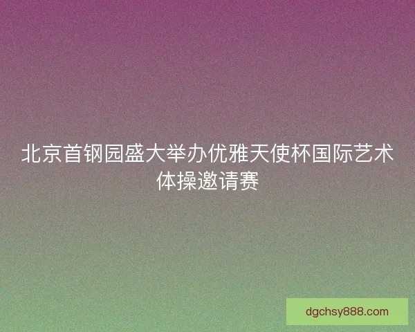 北京首钢园盛大举办优雅天使杯国际艺术体操邀请赛