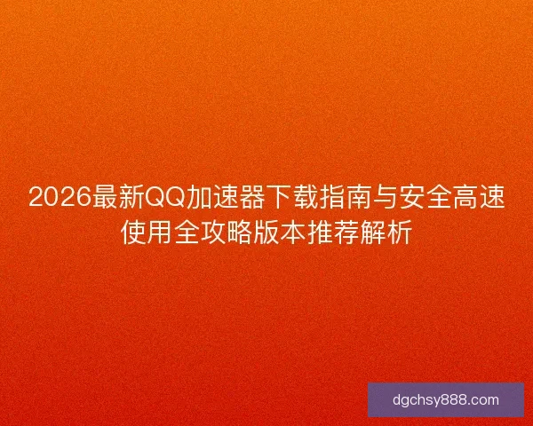 2026最新QQ加速器下载指南与安全高速使用全攻略版本推荐解析
