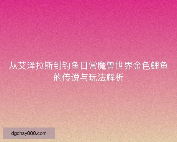 从艾泽拉斯到钓鱼日常魔兽世界金色鲤鱼的传说与玩法解析