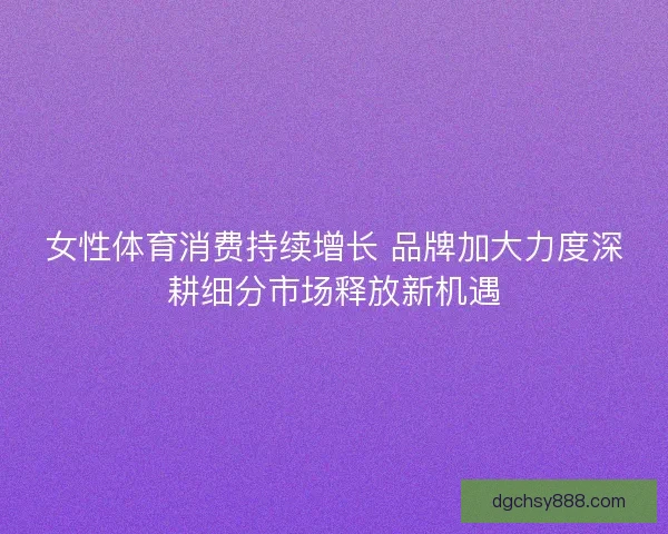 女性体育消费持续增长 品牌加大力度深耕细分市场释放新机遇