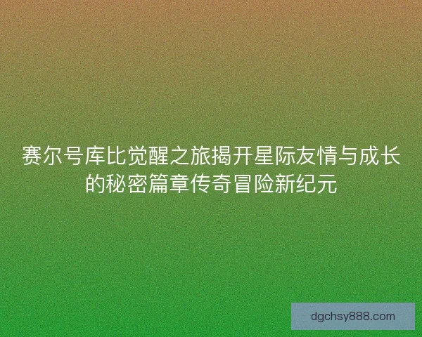 赛尔号库比觉醒之旅揭开星际友情与成长的秘密篇章传奇冒险新纪元