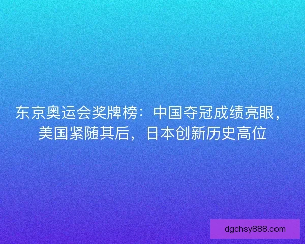 东京奥运会奖牌榜：中国夺冠成绩亮眼，美国紧随其后，日本创新历史高位
