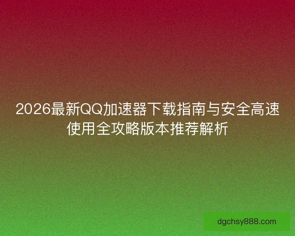 2026最新QQ加速器下载指南与安全高速使用全攻略版本推荐解析