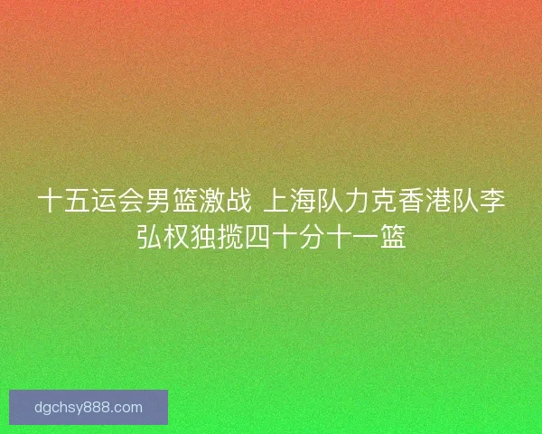 十五运会男篮激战 上海队力克香港队李弘权独揽四十分十一篮