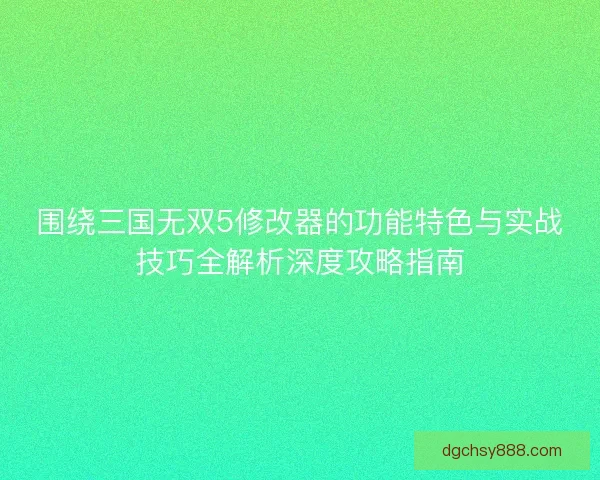 围绕三国无双5修改器的功能特色与实战技巧全解析深度攻略指南